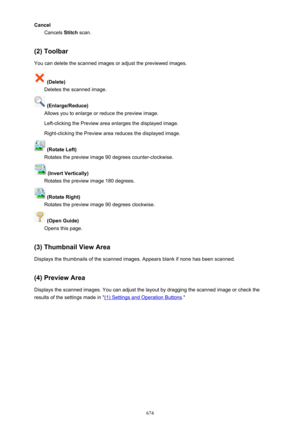 Page 674CancelCancels  Stitch scan.
(2) Toolbar You can delete the scanned images or adjust the previewed images.
 (Delete)
Deletes the scanned image.
 (Enlarge/Reduce)
Allows you to enlarge or reduce the preview image.
Left-clicking the Preview area enlarges the displayed image. Right-clicking the Preview area reduces the displayed image.
 (Rotate Left)
Rotates the preview image 90 degrees counter-clockwise.
 (Invert Vertically)
Rotates the preview image 180 degrees.
 (Rotate Right)
Rotates the preview image 90...