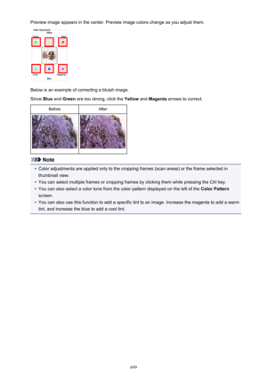 Page 699Preview image appears in the center. Preview image colors change as you adjust them.
Below is an example of correcting a bluish image.
Since  Blue and  Green  are too strong, click the  Yellow and Magenta  arrows to correct.
BeforeAfter
Note
•
Color adjustments are applied only to the cropping frames (scan areas) or the frame selected in
thumbnail view.
•
You can select multiple frames or cropping frames by clicking them while pressing the Ctrl key.
•
You can also select a color tone from the color...