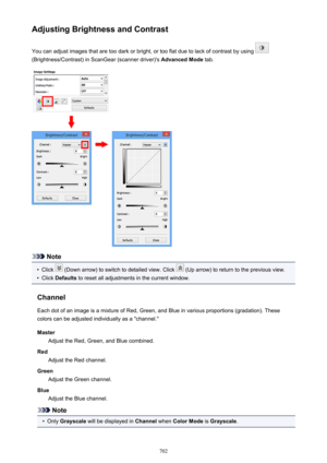 Page 702Adjusting Brightness and ContrastYou can adjust images that are too dark or bright, or too flat due to lack of contrast by using 
(Brightness/Contrast) in ScanGear (scanner driver)'s  Advanced Mode tab.
Note
•
Click  (Down arrow) to switch to detailed view. Click  (Up arrow) to return to the previous view.
•
Click Defaults  to reset all adjustments in the current window.
Channel Each dot of an image is a mixture of Red, Green, and Blue in various proportions (gradation). These
colors can be adjusted...