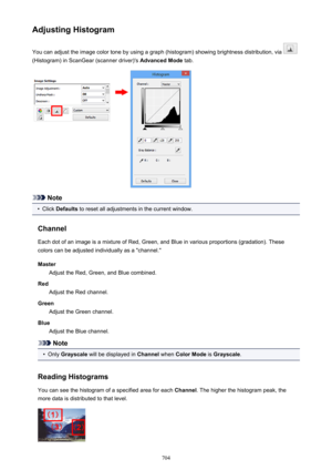 Page 704Adjusting HistogramYou can adjust the image color tone by using a graph (histogram) showing brightness distribution, via 
(Histogram) in ScanGear (scanner driver)'s  Advanced Mode tab.
Note
•
Click Defaults  to reset all adjustments in the current window.
Channel Each dot of an image is a mixture of Red, Green, and Blue in various proportions (gradation). These
colors can be adjusted individually as a "channel."
Master Adjust the Red, Green, and Blue combined.
Red Adjust the Red channel....