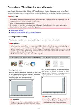 Page 750Placing Items (When Scanning from a Computer)Learn how to place items on the platen or ADF (Auto Document Feeder) of your scanner or printer. Placeitems correctly according to the type of item to be scanned. Otherwise, items may not be scanned correctly.
Important
•
Do not place objects on the document cover. When you open the document cover, the objects may fallinto your scanner or printer, resulting in malfunction.
•
Close the document cover when scanning.
•
Do not touch the operation panel buttons or...