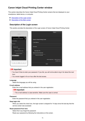 Page 76Canon Inkjet Cloud Printing Center windowThis section describes the Canon Inkjet Cloud Printing Center screens that are displayed on your
smartphone, tablet device, or computer.
Description of the Login screen
Description of the Main screen
Description of the Login screen
This section provides the description of the Login screen of Canon Inkjet Cloud Printing Center.
Important
•
You have 5 tries to enter your password. If you fail, you will not be able to log in for about the next
hour.
•
You remain...