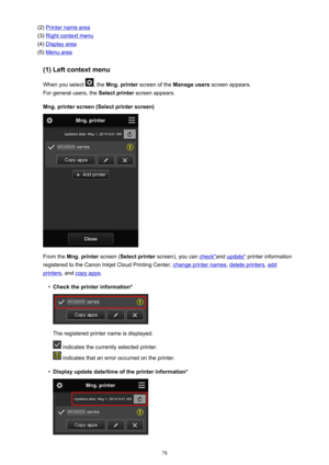 Page 78(2) Printer name area
(3) 
Right context menu
(4) 
Display area
(5) 
Menu area
(1) Left context menu
When you select 
, the  Mng. printer  screen of the  Manage users  screen appears.
For general users, the  Select printer screen appears.
Mng. printer screen (Select printer screen)
From the  Mng. printer  screen (Select printer  screen), you can check*and update*  printer information
registered to the Canon Inkjet Cloud Printing Center, 
change printer names , delete printers, add
printers, and copy apps...