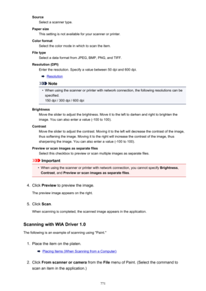 Page 771SourceSelect a scanner type.
Paper size This setting is not available for your scanner or printer.
Color format Select the color mode in which to scan the item.
File type Select a data format from JPEG, BMP, PNG, and TIFF.
Resolution (DPI) Enter the resolution. Specify a value between 50 dpi and 600 dpi.
Resolution
Note
•
When using the scanner or printer with network connection, the following resolutions can be
specified. 150 dpi / 300 dpi / 600 dpi
Brightness Move the slider to adjust the brightness....