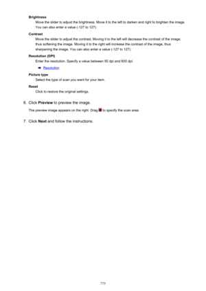 Page 775BrightnessMove the slider to adjust the brightness. Move it to the left to darken and right to brighten the image.
You can also enter a value (-127 to 127).
Contrast Move the slider to adjust the contrast. Moving it to the left will decrease the contrast of the image,
thus softening the image. Moving it to the right will increase the contrast of the image, thus
sharpening the image. You can also enter a value (-127 to 127).
Resolution (DPI) Enter the resolution. Specify a value between 50 dpi and 600...