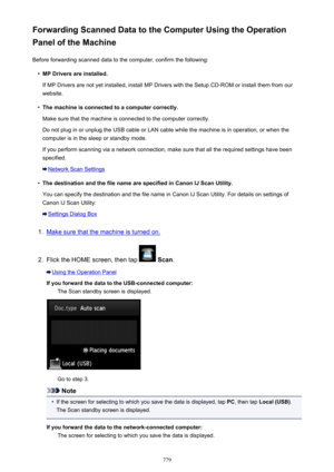 Page 779Forwarding Scanned Data to the Computer Using the Operation
Panel of the Machine
Before forwarding scanned data to the computer, confirm the following:•
MP Drivers are installed.
If MP Drivers are not yet installed, install MP Drivers with the Setup CD-ROM or install them from our
website.
•
The machine is connected to a computer correctly.
Make sure that the machine is connected to the computer correctly.
Do not plug in or unplug the USB cable or LAN cable while the machine is in operation, or when the...