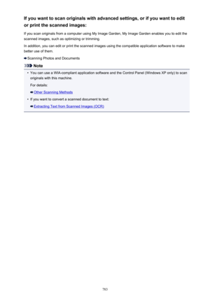 Page 783If you want to scan originals with advanced settings, or if you want to editor print the scanned images:
If you scan originals from a computer using My Image Garden, My Image Garden enables you to edit the scanned images, such as optimizing or trimming.
In addition, you can edit or print the scanned images using the compatible application software to make better use of them.
Scanning Photos and Documents
Note
•
You can use a WIA-compliant application software and the Control Panel (Windows XP only) to...