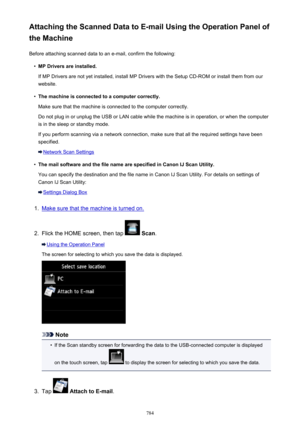 Page 784Attaching the Scanned Data to E-mail Using the Operation Panel of
the Machine
Before attaching scanned data to an e-mail, confirm the following:•
MP Drivers are installed.
If MP Drivers are not yet installed, install MP Drivers with the Setup CD-ROM or install them from our
website.
•
The machine is connected to a computer correctly.
Make sure that the machine is connected to the computer correctly.
Do not plug in or unplug the USB or LAN cable while the machine is in operation, or when the computer is...