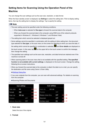 Page 787Setting Items for Scanning Using the Operation Panel of the
Machine
You can change the scan settings such as the scan size, resolution, or data format.When the Scan standby screen is displayed, tap  Settings to select the setting item. Flick to display setting
items, then tap the setting item to display the settings. Tap to specify the setting.
Note
•
The scan setting cannot be specified under the following conditions:
•
When  Auto scan  is selected for  Doc.type to forward the scanned data to the...