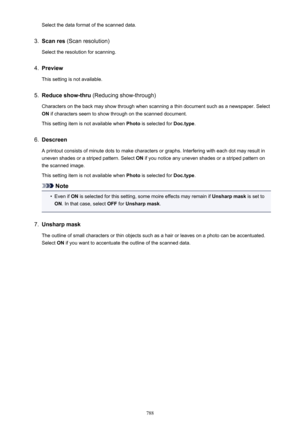 Page 788Select the data format of the scanned data.3.
Scan res (Scan resolution)
Select the resolution for scanning.
4.
Preview
This setting is not available.
5.
Reduce show-thru  (Reducing show-through)
Characters on the back may show through when scanning a thin document such as a newspaper. Select ON  if characters seem to show through on the scanned document.
This setting item is not available when  Photo is selected for  Doc.type.
6.
Descreen
A printout consists of minute dots to make characters or graphs....