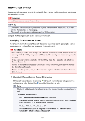 Page 789Network Scan SettingsYou can connect your scanner or printer to a network to share it among multiple computers or scan images
into a specified computer.
Important
•
Multiple users cannot scan at the same time.
Note
•
Complete the network settings of your scanner or printer beforehand from the Setup CD-ROM or by following the instructions on the web page.
•
With network connection, scanning takes longer than USB connection.
Complete the following settings to enable scanning over a network.
Specifying Your...