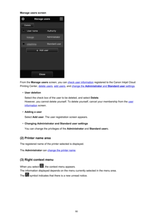 Page 80Manage users screen
From the Manage users  screen, you can check user information  registered to the Canon Inkjet Cloud
Printing Center, 
delete users , add users, and change the Administrator and Standard user settings.
•
User deletion
Select the check box of the user to be deleted, and select  Delete.
However, you cannot delete yourself. To delete yourself, cancel your membership from the 
user
information  screen.
•
Adding a user
Select  Add user . The user registration screen appears.
•
Changing...