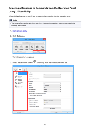 Page 793Selecting a Response to Commands from the Operation Panel
Using IJ Scan Utility
IJ Scan Utility allows you to specify how to respond when scanning from the operation panel.
Note
•
The screens for scanning with Auto Scan from the operation panel are used as examples in thefollowing descriptions.
1.
Start IJ Scan Utility.
2.
Click  Settings... .
The Settings dialog box appears.
3.
Select a scan mode on the  (Scanning from the Operation Panel) tab.
793 