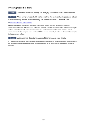 Page 805Printing Speed Is Slow
Check1 The machine may be printing out a large job issued from another computer.
Check2
 When using wireless LAN, make sure that the radio status is good and adjust
the installation positions while monitoring the radio status with IJ Network Tool.
Monitoring Wireless Network Status
Make sure that there is no barrier or obstacle between the access point and the machine. Wireless communication between different rooms or floors is generally poor. The metal, concrete, or timber...