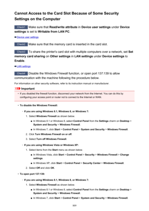 Page 809Cannot Access to the Card Slot Because of Some Security
Settings on the Computer
Check1  Make sure that  Read/write attribute  in Device user settings  under Device
settings  is set to  Writable from LAN PC .
Device user settings
Check2
 Make sure that the memory card is inserted in the card slot.
Check3 To share the printer's card slot with multiple computers over a network, set  Set
memory card sharing  on Other settings  in LAN settings  under Device settings  to
Enable .
LAN settings
Check4...