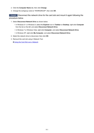 Page 8112.Click the Computer Name  tab, then click Change.3.
Change the workgroup name to "WORKGROUP", then click  OK.
Check6
 Disconnect the network drive for the card slot and mount it again following the
procedure below.
1.
Select  Disconnect Network Drive  as shown below.
•
In Windows 8.1 or Windows 8, select the  Explorer icon in Taskbar  on Desktop , right-click  Computer
from the list on the left, and select  Disconnect Network Drive.
•
In Windows 7 or Windows Vista, right-click  Computer, and...