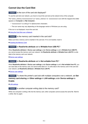 Page 812Cannot Use the Card Slot
Check1 Is the icon of the card slot displayed?
To use the card slot over network, you have to mount the card slot as the network drive of the computer. The "canon_memory (\\xxxxxxxxxxxx)" (or "canon_memory" on `xxxxxxxxxxxx') icon with the mapped drive letter appears on  Computer (or My Computer ).
•
"xxxxxxxxxxxx" is a string of 12 alphanumeric characters.
•
The icon name may vary depending on the language version of Windows you are using.
If the icon...