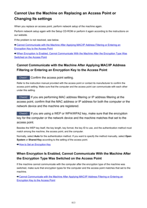 Page 813Cannot Use the Machine on Replacing an Access Point or
Changing Its settings
When you replace an access point, perform network setup of the machine again.Perform network setup again with the Setup CD-ROM or perform it again according to the instructions on
our website.
If the problem is not resolved, see below.
Cannot Communicate with the Machine After Applying MAC/IP Address Filtering or Entering an
Encryption Key to the Access Point
When Encryption Is Enabled, Cannot Communicate With the Machine After...