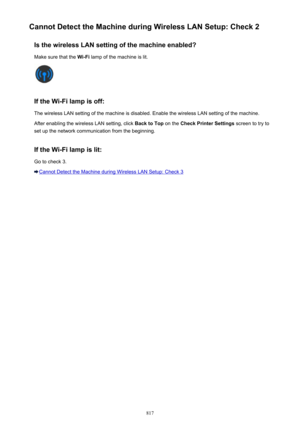 Page 817Cannot Detect the Machine during Wireless LAN Setup: Check 2Is the wireless LAN setting of the machine enabled?Make sure that the  Wi-Fi lamp of the machine is lit.
If the Wi-Fi lamp is off:
The wireless LAN setting of the machine is disabled. Enable the wireless LAN setting of the machine.
After enabling the wireless LAN setting, click  Back to Top on the Check Printer Settings  screen to try to
set up the network communication from the beginning.
If the Wi-Fi lamp is lit: Go to check 3.
Cannot Detect...