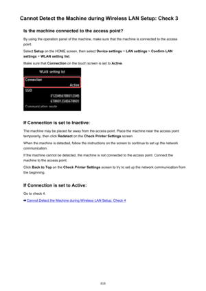 Page 818Cannot Detect the Machine during Wireless LAN Setup: Check 3Is the machine connected to the access point?
By using the operation panel of the machine, make sure that the machine is connected to the access point.
Select  Setup on the HOME screen, then select  Device settings > LAN settings  > Confirm LAN
settings  > WLAN setting list .
Make sure that  Connection on the touch screen is set to  Active.
If Connection is set to Inactive:
The machine may be placed far away from the access point. Place the...