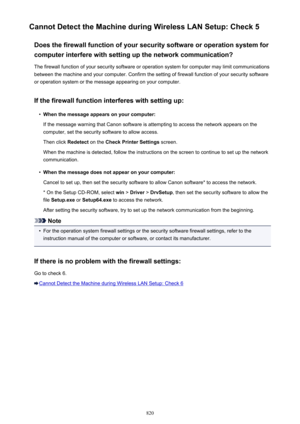 Page 820Cannot Detect the Machine during Wireless LAN Setup: Check 5Does the firewall function of your security software or operation system forcomputer interfere with setting up the network communication?
The firewall function of your security software or operation system for computer may limit communications
between the machine and your computer. Confirm the setting of firewall function of your security software
or operation system or the message appearing on your computer.
If the firewall function interferes...