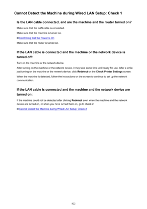 Page 822Cannot Detect the Machine during Wired LAN Setup: Check 1Is the LAN cable connected, and are the machine and the router turned on?
Make sure that the LAN cable is connected.
Make sure that the machine is turned on.
Confirming that the Power Is On
Make sure that the router is turned on.
If the LAN cable is connected and the machine or the network device is turned off:
Turn on the machine or the network device.
After turning on the machine or the network device, it may take some time until ready for use....