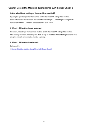 Page 824Cannot Detect the Machine during Wired LAN Setup: Check 3Is the wired LAN setting of the machine enabled?
By using the operation panel of the machine, confirm the wired LAN setting of the machine. Select  Setup on the HOME screen, then select  Device settings > LAN settings  > Change LAN .
Make sure that  Wired LAN active  is selected on the touch screen.
If Wired LAN active is not selected:
The wired LAN setting of the machine is disabled. Enable the wired LAN setting of the machine.
After enabling the...