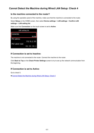 Page 825Cannot Detect the Machine during Wired LAN Setup: Check 4Is the machine connected to the router?
By using the operation panel of the machine, make sure that the machine is connected to the router. Select  Setup on the HOME screen, then select  Device settings > LAN settings  > Confirm LAN
settings  > LAN setting list .
Make sure that  Connection on the touch screen is set to  Active.
If Connection is set to Inactive:
The machine is not connected to the router. Connect the machine to the router. Click...