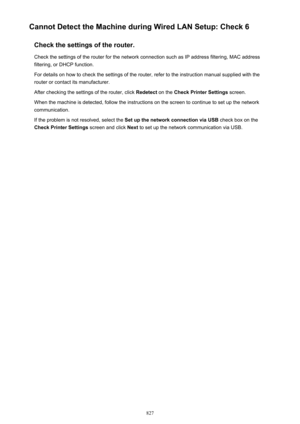 Page 827Cannot Detect the Machine during Wired LAN Setup: Check 6Check the settings of the router.
Check the settings of the router for the network connection such as IP address filtering, MAC address filtering, or DHCP function.
For details on how to check the settings of the router, refer to the instruction manual supplied with the
router or contact its manufacturer.
After checking the settings of the router, click  Redetect on the Check Printer Settings  screen.
When the machine is detected, follow the...