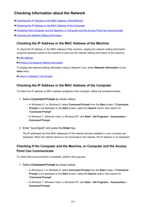 Page 835Checking Information about the Network
Checking the IP Address or the MAC Address of the Machine
Checking the IP Address or the MAC Address of the Computer
Checking If the Computer and the Machine, or Computer and the Access Point Can Communicate
Checking the Network Setting InformationChecking the IP Address or the MAC Address of the Machine
To check the IP address or the MAC address of the machine, display the network setting information
using the operation panel of the machine or print out the network...