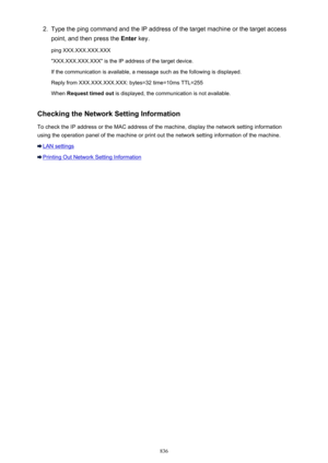 Page 8362.Type the ping command and the IP address of the target machine or the target access
point, and then press the  Enter key.
ping XXX.XXX.XXX.XXX "XXX.XXX.XXX.XXX" is the IP address of the target device. If the communication is available, a message such as the following is displayed.
Reply from XXX.XXX.XXX.XXX: bytes=32 time=10ms TTL=255
When  Request timed out  is displayed, the communication is not available.
Checking the Network Setting Information To check the IP address or the MAC address of...