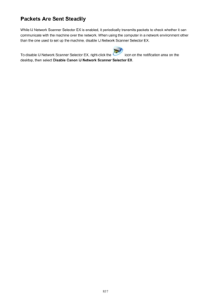 Page 837Packets Are Sent SteadilyWhile IJ Network Scanner Selector EX is enabled, it periodically transmits packets to check whether it can
communicate with the machine over the network. When using the computer in a network environment other
than the one used to set up the machine, disable IJ Network Scanner Selector EX.
To disable IJ Network Scanner Selector EX, right-click the 
 icon on the notification area on the
desktop, then select  Disable Canon IJ Network Scanner Selector EX .
837 