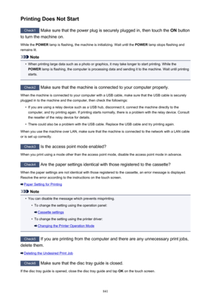 Page 841Printing Does Not Start
Check1 Make sure that the power plug is securely plugged in, then touch the  ON button
to turn the machine on.
While the  POWER lamp is flashing, the machine is initializing. Wait until the  POWER lamp stops flashing and
remains lit.
Note
•
When printing large data such as a photo or graphics, it may take longer to start printing. While the
POWER  lamp is flashing, the computer is processing data and sending it to the machine. Wait until printing
starts.
Check2  Make sure that the...