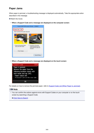 Page 844Paper JamsWhen paper is jammed, a troubleshooting message is displayed automatically. Take the appropriate action
described in the message.
Watch the movie
•
When a Support Code and a message are displayed on the computer screen:
•
When a Support Code and a message are displayed on the touch screen:
For details on how to remove the jammed paper, refer to Support Code List (When Paper Is Jammed) .
Note
•
You can confirm the actions against errors with Support Codes on your computer or on the touch
screen...