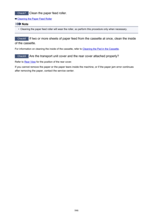 Page 846Check7 Clean the paper feed roller.
Cleaning the Paper Feed Roller
Note
•
Cleaning the paper feed roller will wear the roller, so perform this procedure only when necessary.
Check8 If two or more sheets of paper feed from the cassette at once, clean the inside
of the cassette.
For information on cleaning the inside of the cassette, refer to 
Cleaning the Pad in the Cassette .
Check9
 Are the transport unit cover and the rear cover attached properly?
Refer to 
Rear View  for the position of the rear...