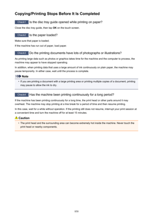 Page 850Copying/Printing Stops Before It Is Completed
Check1 Is the disc tray guide opened while printing on paper?
Close the disc tray guide, then tap  OK on the touch screen.
Check2
 Is the paper loaded?
Make sure that paper is loaded.
If the machine has run out of paper, load paper.
Check3  Do the printing documents have lots of photographs or illustrations?
As printing large data such as photos or graphics takes time for the machine and the computer to process, the machine may appear to have stopped...