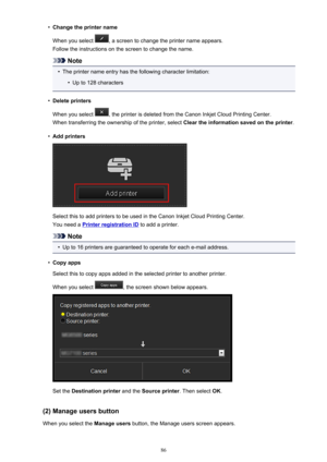 Page 86•Change the printer name
When you select 
, a screen to change the printer name appears.
Follow the instructions on the screen to change the name.
Note
•
The printer name entry has the following character limitation:
•
Up to 128 characters
•
Delete printers
When you select 
, the printer is deleted from the Canon Inkjet Cloud Printing Center.
When transferring the ownership of the printer, select  Clear the information saved on the printer.
•
Add printers
Select this to add printers to be used in the...