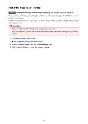 Page 855Part of the Page Is Not Printed
Check When performing automatic duplex printing, the reason below is possible.
When performing automatic duplex printing, the printable area at the top of the page will be 0.08 inches / 2 mm
narrower than the usual.
For this reason, the bottom of the page may not be printed. To prevent this, select the setting to reduce printing
from the printer driver.
Important
•
Reduced printing may affect the layout depending on your document.
Apply the print setting specified with the...
