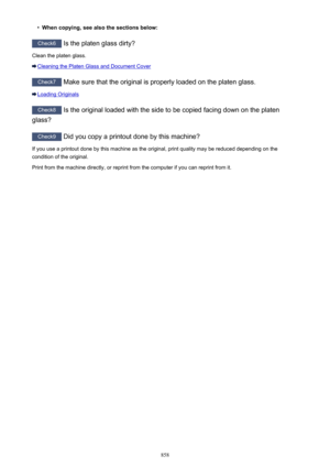 Page 858•When copying, see also the sections below:
Check6 Is the platen glass dirty?
Clean the platen glass.
Cleaning the Platen Glass and Document Cover
Check7  Make sure that the original is properly loaded on the platen glass.
Loading Originals
Check8 Is the original loaded with the side to be copied facing down on the platen
glass?
Check9  Did you copy a printout done by this machine?
If you use a printout done by this machine as the original, print quality may be reduced depending on the
condition of the...