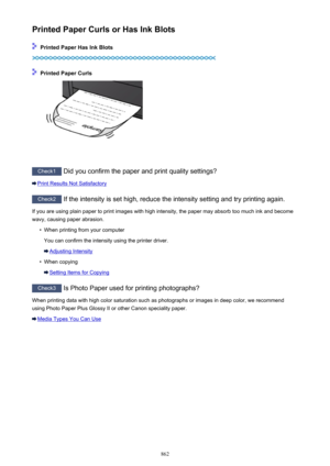 Page 862Printed Paper Curls or Has Ink Blots
 Printed Paper Has Ink Blots
 Printed Paper Curls
Check1 Did you confirm the paper and print quality settings?
Print Results Not Satisfactory
Check2  If the intensity is set high, reduce the intensity setting and try printing again.
If you are using plain paper to print images with high intensity, the paper may absorb too much ink and become wavy, causing paper abrasion.
•
When printing from your computer
You can confirm the intensity using the printer driver....