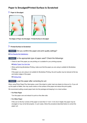 Page 863Paper Is Smudged/Printed Surface Is Scratched
 Paper Is Smudged
The Edges of Paper Are SmudgedPrinted Surface Is Smudged
 Printed Surface Is Scratched
Check1 Did you confirm the paper and print quality settings?
Print Results Not Satisfactory
Check2 Is the appropriate type of paper used? Check the followings:
•
Check to see if the paper you are printing on is suitable for your printing purpose.
Media Types You Can Use
•
When performing Borderless Printing, make sure that the paper you are using is...
