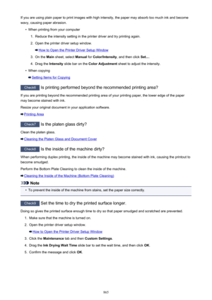 Page 865If you are using plain paper to print images with high intensity, the paper may absorb too much ink and becomewavy, causing paper abrasion.•
When printing from your computer
1.
Reduce the intensity setting in the printer driver and try printing again.
2.
Open the printer driver setup window.
How to Open the Printer Driver Setup Window
3.
On the  Main sheet, select  Manual for Color/Intensity , and then click Set....
4.
Drag the  Intensity slide bar on the  Color Adjustment  sheet to adjust the...