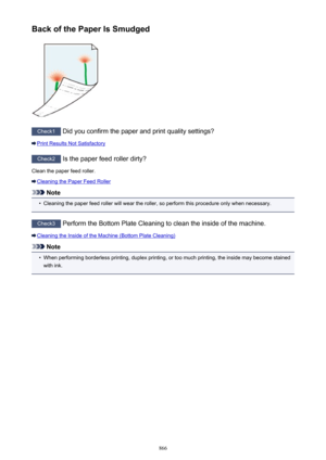 Page 866Back of the Paper Is Smudged
Check1 Did you confirm the paper and print quality settings?
Print Results Not Satisfactory
Check2  Is the paper feed roller dirty?
Clean the paper feed roller.
Cleaning the Paper Feed Roller
Note
•
Cleaning the paper feed roller will wear the roller, so perform this procedure only when necessary.
Check3  Perform the Bottom Plate Cleaning to clean the inside of the machine.
Cleaning the Inside of the Machine (Bottom Plate Cleaning)
Note
•
When performing borderless printing,...