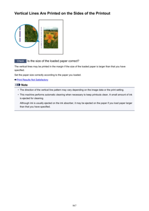 Page 867Vertical Lines Are Printed on the Sides of the Printout
Check Is the size of the loaded paper correct?
The vertical lines may be printed in the margin if the size of the loaded paper is larger than that you have
specified.
Set the paper size correctly according to the paper you loaded.
Print Results Not Satisfactory
Note
•
The direction of the vertical line pattern may vary depending on the image data or the print setting.
•
This machine performs automatic cleaning when necessary to keep printouts clean....