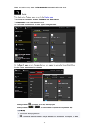 Page 88When you finish sorting, press the Set sort order button and confirm the order.•
 Config
This displays the Register apps screen in the 
Display area .
The display can be toggled between  Registered and Search apps .
The  Registered  screen lists registered apps.
You can check the information of these apps or deregister them.
On the  Search apps  screen, the apps that you can register by using the Canon Inkjet Cloud
Printing Center are displayed by category.
◦
When you select , the details of the app are...