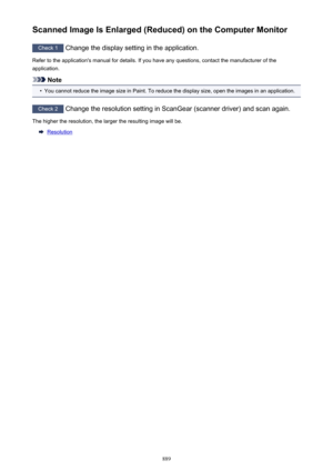 Page 889Scanned Image Is Enlarged (Reduced) on the Computer Monitor
Check 1 Change the display setting in the application.
Refer to the application's manual for details. If you have any questions, contact the manufacturer of the application.
Note
•
You cannot reduce the image size in Paint. To reduce the display size, open the images in an application.
Check 2  Change the resolution setting in ScanGear (scanner driver) and scan again.
The higher the resolution, the larger the resulting image will be....