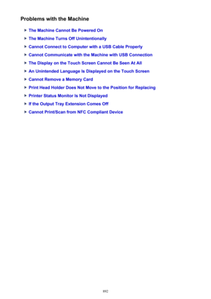 Page 892Problems with the Machine
The Machine Cannot Be Powered On
The Machine Turns Off Unintentionally
Cannot Connect to Computer with a USB Cable Properly
Cannot Communicate with the Machine with USB Connection
The Display on the Touch Screen Cannot Be Seen At All
An Unintended Language Is Displayed on the Touch Screen
Cannot Remove a Memory Card
Print Head Holder Does Not Move to the Position for Replacing
Printer Status Monitor Is Not Displayed
If the Output Tray Extension Comes Off
Cannot Print/Scan from...