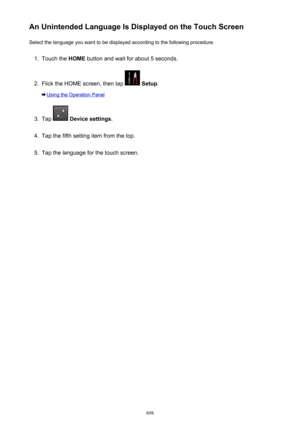 Page 898An Unintended Language Is Displayed on the Touch ScreenSelect the language you want to be displayed according to the following procedure.1.
Touch the  HOME button and wait for about 5 seconds.
2.
Flick the HOME screen, then tap  Setup .
Using the Operation Panel
3.
Tap  Device settings .
4.
Tap the fifth setting item from the top.
5.
Tap the language for the touch screen.
898 