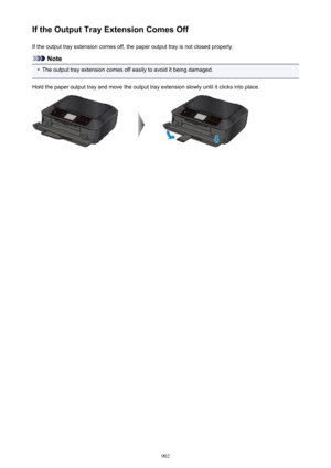 Page 902If the Output Tray Extension Comes OffIf the output tray extension comes off, the paper output tray is not closed properly.
Note
•
The output tray extension comes off easily to avoid it being damaged.
Hold the paper output tray and move the output tray extension slowly until it clicks into place.
902 