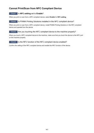 Page 903Cannot Print/Scan from NFC Compliant Device
Check1 Is NFC setting  set to Enable ?
When you print or scan from a NFC compliant device, select  Enable for NFC setting .
Check2
 Is PIXMA Printing Solutions installed in the NFC compliant device?
When you print or scan from a NFC compliant device, install PIXMA Printing Solutions in the NFC compliant
device and operate from the device.
Check3  Are you touching the NFC compliant device to the machine properly?
When you touch a NFC compliant device to the...